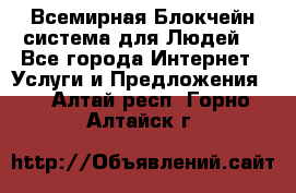 Всемирная Блокчейн-система для Людей! - Все города Интернет » Услуги и Предложения   . Алтай респ.,Горно-Алтайск г.